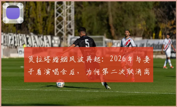 莫拉塔婚姻风波再起：2026年与妻子看演唱会后，为何第二次取消离婚计划？