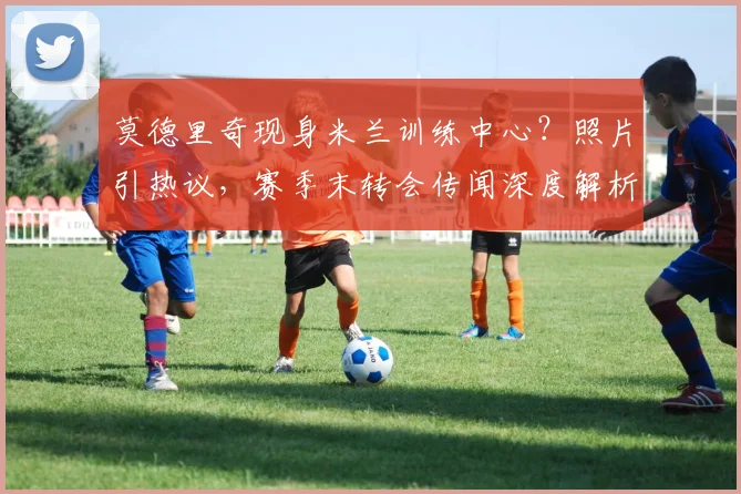 莫德里奇现身米兰训练中心？照片引热议，赛季末转会传闻深度解析