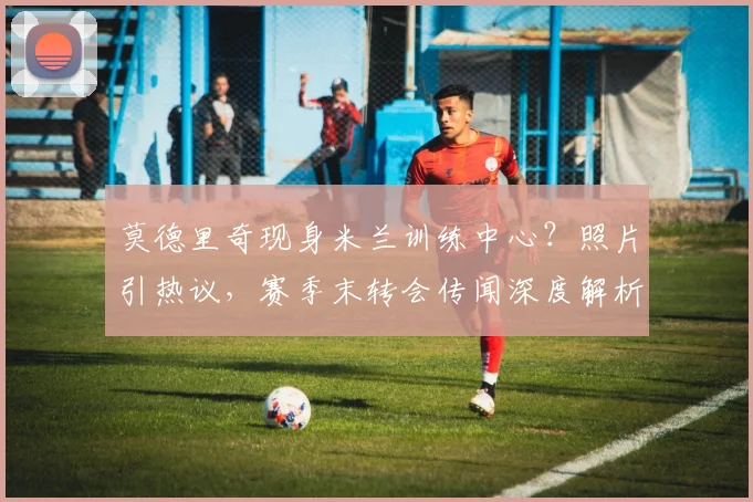 莫德里奇现身米兰训练中心？照片引热议，赛季末转会传闻深度解析