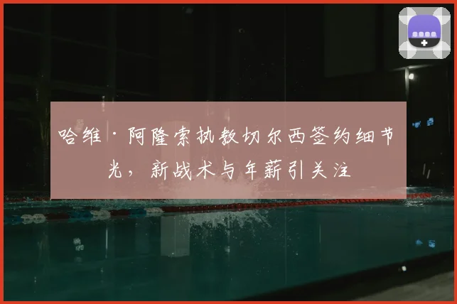 哈维·阿隆索执教切尔西签约细节曝光，新战术与年薪引关注