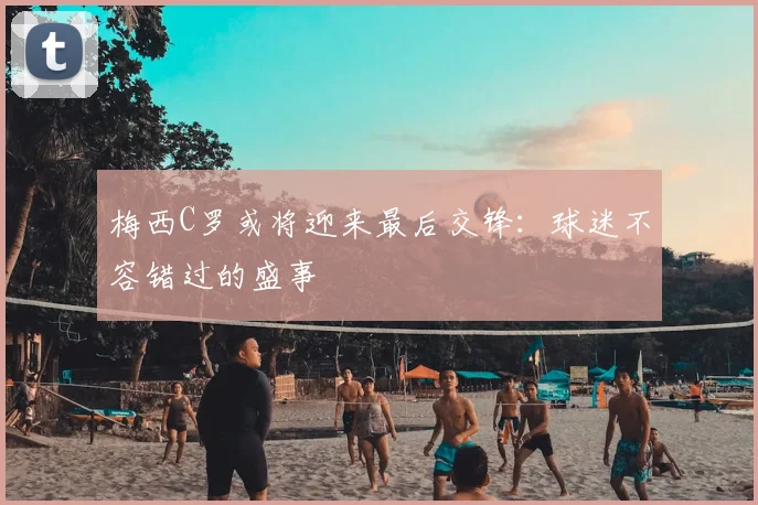 梅西C罗或将迎来最后交锋：球迷不容错过的盛事