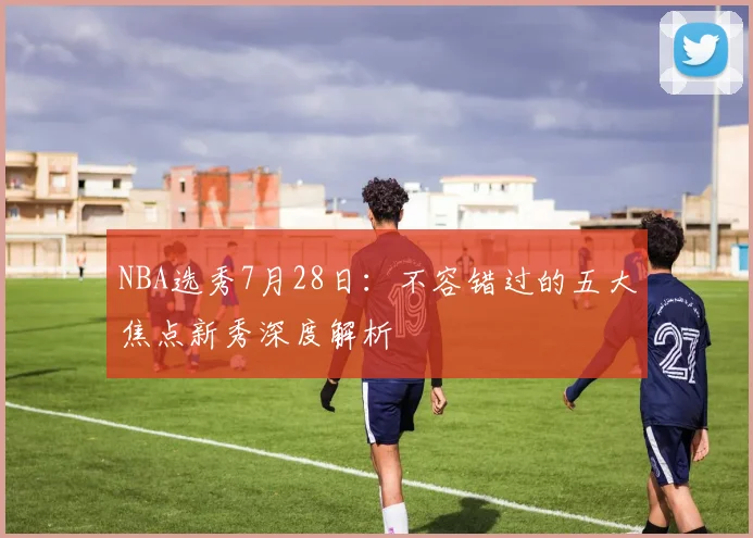 NBA选秀7月28日：不容错过的五大焦点新秀深度解析