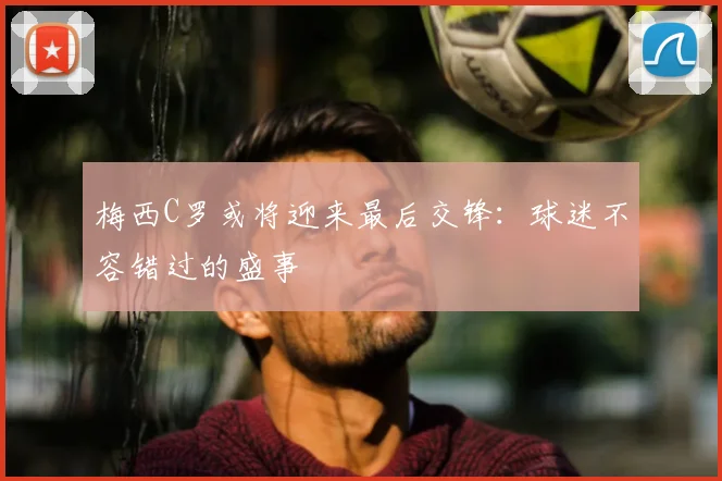 梅西C罗或将迎来最后交锋：球迷不容错过的盛事