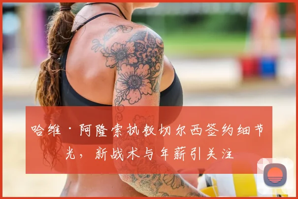 哈维·阿隆索执教切尔西签约细节曝光，新战术与年薪引关注