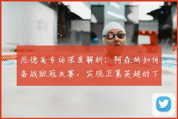 厄德高专访深度解析：阿森纳如何备战欧冠决赛，实现卫冕英超的下赛季核心计划