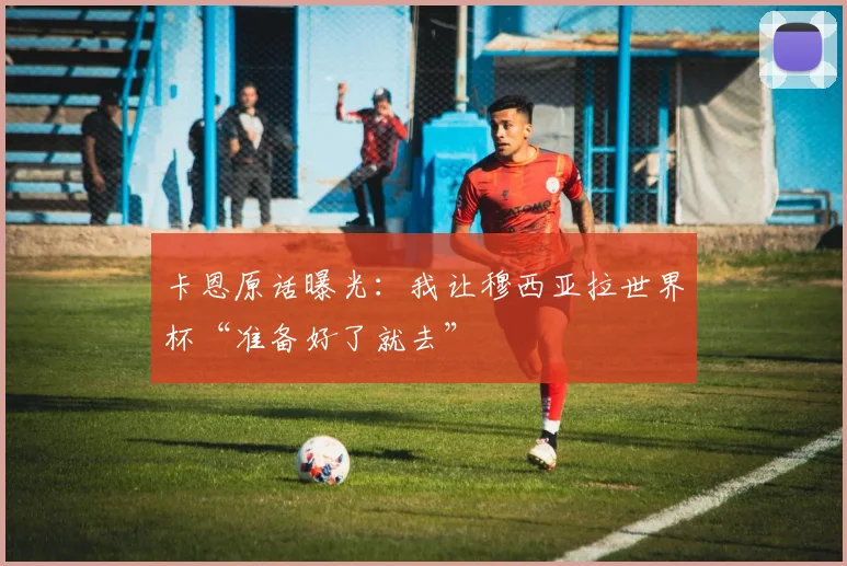 卡恩原话曝光：我让穆西亚拉世界杯“准备好了就去”