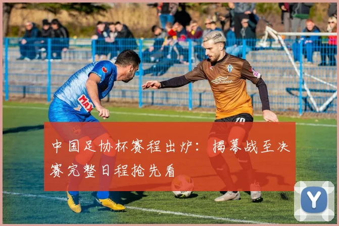 中国足协杯赛程出炉：揭幕战至决赛完整日程抢先看
