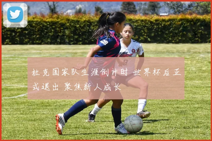 杜克国家队生涯倒计时 世界杯后正式退出 聚焦新人成长