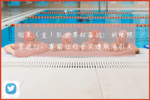 刚果（金）队世界杯备战：训练照常进行，赛前壮行会突遭取消引关注