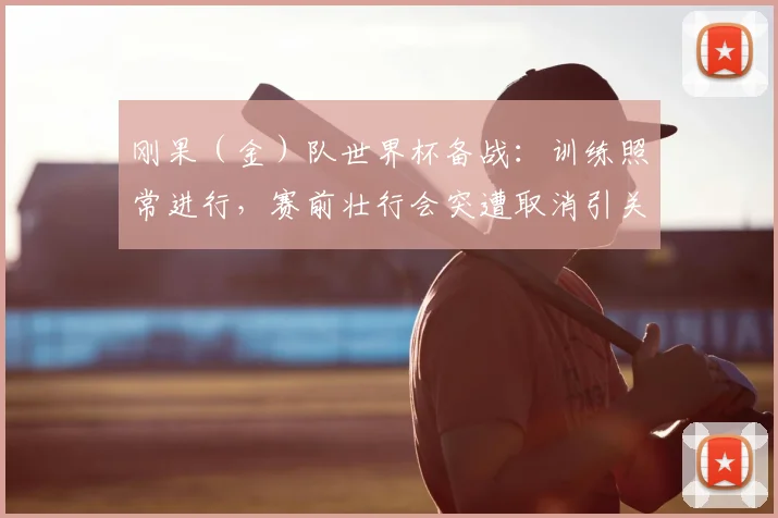 刚果（金）队世界杯备战：训练照常进行，赛前壮行会突遭取消引关注