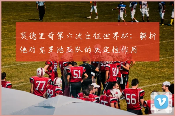 莫德里奇第六次出征世界杯:解析他对克罗地亚队的决定性作用